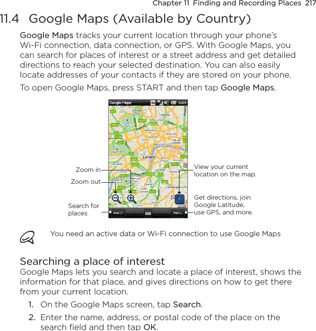 Chapter 11  Finding and Recording Places  21711.4  Google Maps (Available by Country)Google Maps tracks your current location through your phone’s Wi-Fi connection, data connection, or GPS. With Google Maps, you can search for places of interest or a street address and get detailed directions to reach your selected destination. You can also easily locate addresses of your contacts if they are stored on your phone.To open Google Maps, press START and then tap Google Maps.Zoom outZoom inSearch for placesView your current location on the map.Get directions, join Google Latitude, use GPS, and more.You need an active data or Wi-Fi connection to use Google MapsSearching a place of interestGoogle Maps lets you search and locate a place of interest, shows the information for that place, and gives directions on how to get there from your current location.1.  On the Google Maps screen, tap Search.2.  Enter the name, address, or postal code of the place on the search field and then tap OK.