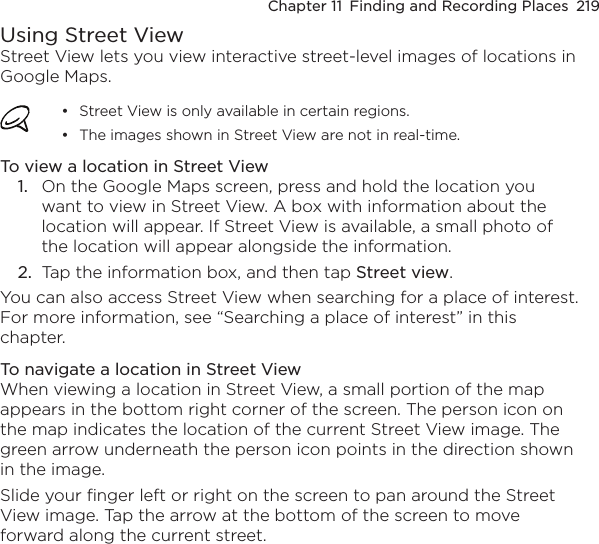 Chapter 11  Finding and Recording Places  219Using Street ViewStreet View lets you view interactive street-level images of locations in Google Maps.Street View is only available in certain regions.The images shown in Street View are not in real-time.••To view a location in Street View1.  On the Google Maps screen, press and hold the location you want to view in Street View. A box with information about the location will appear. If Street View is available, a small photo of the location will appear alongside the information.2.  Tap the information box, and then tap Street view.You can also access Street View when searching for a place of interest. For more information, see “Searching a place of interest” in this chapter.To navigate a location in Street ViewWhen viewing a location in Street View, a small portion of the map appears in the bottom right corner of the screen. The person icon on the map indicates the location of the current Street View image. The green arrow underneath the person icon points in the direction shown in the image.Slide your finger left or right on the screen to pan around the Street View image. Tap the arrow at the bottom of the screen to move forward along the current street.