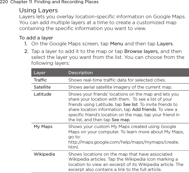 220  Chapter 11  Finding and Recording PlacesUsing LayersLayers lets you overlay location-specific information on Google Maps. You can add multiple layers at a time to create a customized map containing the specific information you want to view.To add a layer1.  On the Google Maps screen, tap Menu and then tap Layers.2.  Tap a layer to add it to the map or tap Browse layers, and then select the layer you want from the list. You can choose from the following layers:Layer DescriptionTraffic Shows real-time traffic data for selected cities.Satellite Shows aerial satellite imagery of the current map.LatitudeShows your friends’ locations on the map and lets you share your location with them.  To see a list of your friends using Latitude, tap See list. To invite friends to share location information, tap Add friends. To view a specific friend’s location on the map, tap your friend in the list, and then tap See map. My Maps Shows your custom My Maps created using Google Maps on your computer. To learn more about My Maps, go to: http://maps.google.com/help/maps/mymaps/create.html.Wikipedia Shows locations on the map that have associated Wikipedia articles. Tap the Wikipedia icon marking a location to view an excerpt of its Wikipedia article. The excerpt also contains a link to the full article.