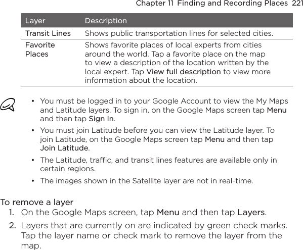 Chapter 11  Finding and Recording Places  221Layer DescriptionTransit Lines Shows public transportation lines for selected cities. Favorite PlacesShows favorite places of local experts from cities around the world. Tap a favorite place on the map to view a description of the location written by the local expert. Tap View full description to view more information about the location.You must be logged in to your Google Account to view the My Maps and Latitude layers. To sign in, on the Google Maps screen tap Menu and then tap Sign In.You must join Latitude before you can view the Latitude layer. To join Latitude, on the Google Maps screen tap Menu and then tap Join Latitude.The Latitude, traffic, and transit lines features are available only in certain regions.The images shown in the Satellite layer are not in real-time.••••To remove a layer1.  On the Google Maps screen, tap Menu and then tap Layers.2.  Layers that are currently on are indicated by green check marks. Tap the layer name or check mark to remove the layer from the map.