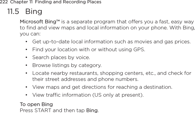 222  Chapter 11  Finding and Recording Places11.5  BingMicrosoft Bing™ is a separate program that offers you a fast, easy way to find and view maps and local information on your phone. With Bing, you can:Get up-to-date local information such as movies and gas prices.Find your location with or without using GPS.Search places by voice.Browse listings by category.Locate nearby restaurants, shopping centers, etc., and check for their street addresses and phone numbers.View maps and get directions for reaching a destination.View traffic information (US only at present).To open BingPress START and then tap Bing.•••••••