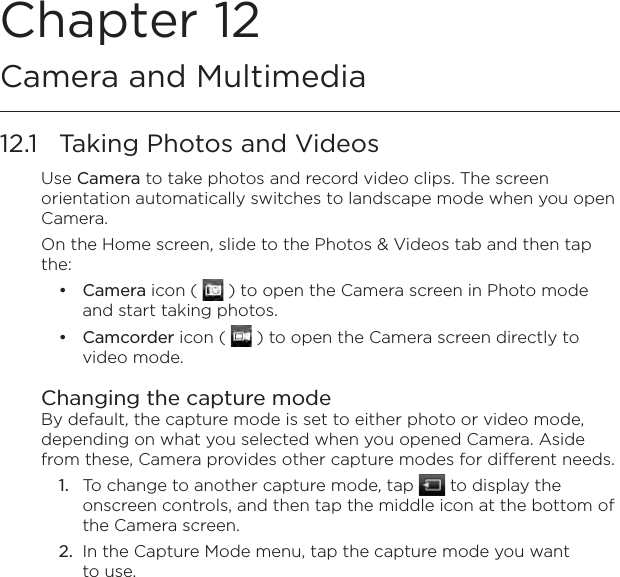 Chapter 12   Camera and Multimedia12.1  Taking Photos and VideosUse Camera to take photos and record video clips. The screen orientation automatically switches to landscape mode when you open Camera.On the Home screen, slide to the Photos &amp; Videos tab and then tap the:Camera icon (   ) to open the Camera screen in Photo mode and start taking photos.Camcorder icon (   ) to open the Camera screen directly to video mode.Changing the capture modeBy default, the capture mode is set to either photo or video mode, depending on what you selected when you opened Camera. Aside from these, Camera provides other capture modes for different needs.1.  To change to another capture mode, tap   to display the onscreen controls, and then tap the middle icon at the bottom of the Camera screen.2.  In the Capture Mode menu, tap the capture mode you want to use.••
