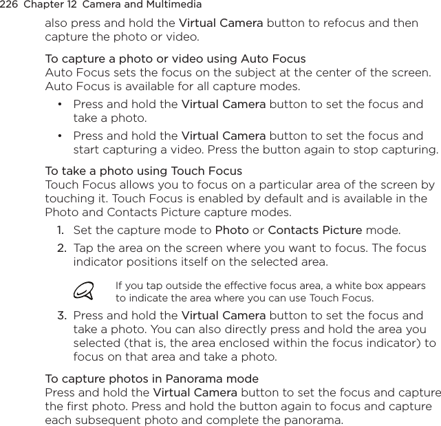 226  Chapter 12  Camera and Multimediaalso press and hold the Virtual Camera button to refocus and then capture the photo or video.To capture a photo or video using Auto FocusAuto Focus sets the focus on the subject at the center of the screen. Auto Focus is available for all capture modes.Press and hold the Virtual Camera button to set the focus and take a photo.Press and hold the Virtual Camera button to set the focus and start capturing a video. Press the button again to stop capturing.To take a photo using Touch FocusTouch Focus allows you to focus on a particular area of the screen by touching it. Touch Focus is enabled by default and is available in the Photo and Contacts Picture capture modes.1.  Set the capture mode to Photo or Contacts Picture mode.2.  Tap the area on the screen where you want to focus. The focus indicator positions itself on the selected area.If you tap outside the effective focus area, a white box appears to indicate the area where you can use Touch Focus.3.  Press and hold the Virtual Camera button to set the focus and take a photo. You can also directly press and hold the area you selected (that is, the area enclosed within the focus indicator) to focus on that area and take a photo.To capture photos in Panorama modePress and hold the Virtual Camera button to set the focus and capture the first photo. Press and hold the button again to focus and capture each subsequent photo and complete the panorama.••