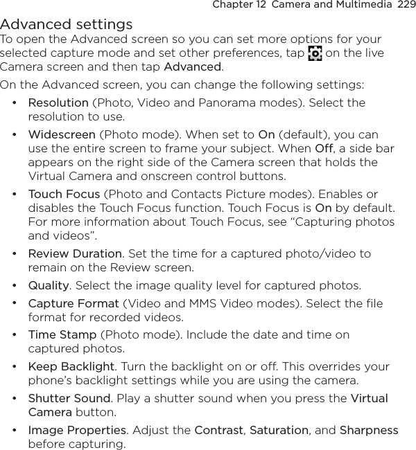 Chapter 12  Camera and Multimedia  229Advanced settingsTo open the Advanced screen so you can set more options for your selected capture mode and set other preferences, tap   on the live Camera screen and then tap Advanced.On the Advanced screen, you can change the following settings:Resolution (Photo, Video and Panorama modes). Select the resolution to use.Widescreen (Photo mode). When set to On (default), you can use the entire screen to frame your subject. When Off, a side bar appears on the right side of the Camera screen that holds the Virtual Camera and onscreen control buttons.Touch Focus (Photo and Contacts Picture modes). Enables or disables the Touch Focus function. Touch Focus is On by default. For more information about Touch Focus, see “Capturing photos and videos”.Review Duration. Set the time for a captured photo/video to remain on the Review screen.Quality. Select the image quality level for captured photos.Capture Format (Video and MMS Video modes). Select the file format for recorded videos.Time Stamp (Photo mode). Include the date and time on captured photos.Keep Backlight. Turn the backlight on or off. This overrides your phone’s backlight settings while you are using the camera.Shutter Sound. Play a shutter sound when you press the Virtual Camera button.Image Properties. Adjust the Contrast, Saturation, and Sharpness before capturing.••••••••••