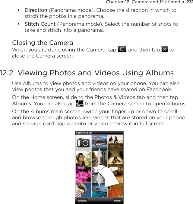Chapter 12  Camera and Multimedia  231Direction (Panorama mode). Choose the direction in which to stitch the photos in a panorama.Stitch Count (Panorama mode). Select the number of shots to take and stitch into a panorama.Closing the CameraWhen you are done using the Camera, tap  , and then tap   to close the Camera screen.12.2  Viewing Photos and Videos Using AlbumsUse Albums to view photos and videos on your phone. You can also view photos that you and your friends have shared on Facebook.On the Home screen, slide to the Photos &amp; Videos tab and then tap Albums. You can also tap   from the Camera screen to open Albums.On the Albums main screen, swipe your finger up or down to scroll and browse through photos and videos that are stored on your phone and storage card. Tap a photo or video to view it in full screen.••