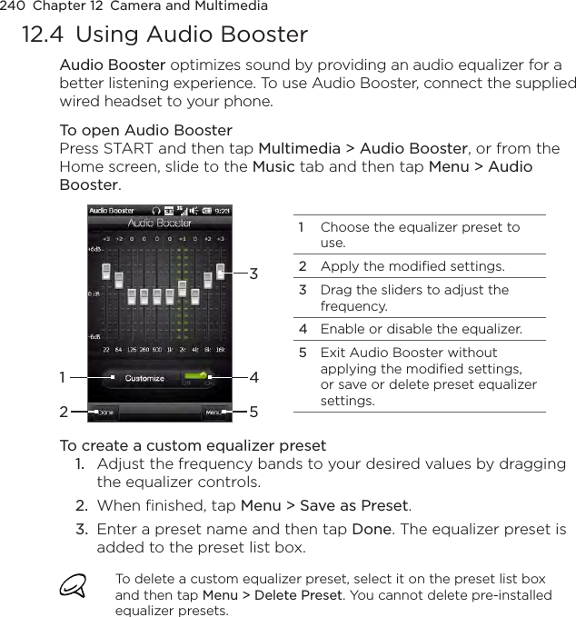 240  Chapter 12  Camera and Multimedia12.4  Using Audio BoosterAudio Booster optimizes sound by providing an audio equalizer for a better listening experience. To use Audio Booster, connect the supplied wired headset to your phone.To open Audio BoosterPress START and then tap Multimedia &gt; Audio Booster, or from the Home screen, slide to the Music tab and then tap Menu &gt; Audio Booster.1Choose the equalizer preset to use.2Apply the modified settings.3Drag the sliders to adjust the frequency.4Enable or disable the equalizer.5Exit Audio Booster without applying the modified settings, or save or delete preset equalizer settings.15243To create a custom equalizer preset1.  Adjust the frequency bands to your desired values by dragging the equalizer controls.2.  When finished, tap Menu &gt; Save as Preset.3.  Enter a preset name and then tap Done. The equalizer preset is added to the preset list box.To delete a custom equalizer preset, select it on the preset list box and then tap Menu &gt; Delete Preset. You cannot delete pre-installed equalizer presets.