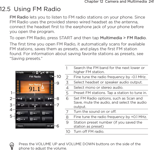 Chapter 12  Camera and Multimedia  24112.5  Using FM RadioFM Radio lets you to listen to FM radio stations on your phone. Since FM Radio uses the provided stereo wired headset as the antenna, connect the headset first to the earphone jack of your phone before you open the program.To open FM Radio, press START and then tap Multimedia &gt; FM Radio.The first time you open FM Radio, it automatically scans for available FM stations, saves them as presets, and plays the first FM station found. For information about saving favorite stations as presets, see “Saving presets.”1Search the FM band for the next lower or higher FM station.2Fine tune the radio frequency by -0.1 MHz.3Select headset or speaker audio output.4Select mono or stereo audio.5Preset FM stations. Tap a station to tune in.6Set FM Radio options, such as Scan and Save, mute the audio, and select the audio output.7Turn the sound on or off.8Fine tune the radio frequency by +0.1 MHz.9Station preset number (if you saved the station as preset)10Turn off FM radio.10918764532Press the VOLUME UP and VOLUME DOWN buttons on the side of the phone to adjust the volume.