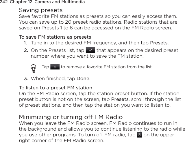 242  Chapter 12  Camera and MultimediaSaving presetsSave favorite FM stations as presets so you can easily access them. You can save up to 20 preset radio stations. Radio stations that are saved on Presets 1 to 6 can be accessed on the FM Radio screen.To save FM stations as presets1.  Tune in to the desired FM frequency, and then tap Presets.2.  On the Presets list, tap   that appears on the desired preset number where you want to save the FM station.Tap   to remove a favorite FM station from the list.3.  When finished, tap Done.To listen to a preset FM stationOn the FM Radio screen, tap the station preset button. If the station preset button is not on the screen, tap Presets, scroll through the list of preset stations, and then tap the station you want to listen to.Minimizing or turning off FM RadioWhen you leave the FM Radio screen, FM Radio continues to run in the background and allows you to continue listening to the radio while you use other programs. To turn off FM radio, tap   on the upper right corner of the FM Radio screen.