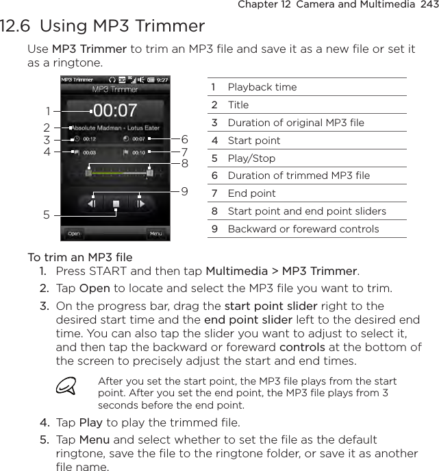Chapter 12  Camera and Multimedia  24312.6  Using MP3 TrimmerUse MP3 Trimmer to trim an MP3 file and save it as a new file or set it as a ringtone.1Playback time2Title3Duration of original MP3 file4Start point5Play/Stop6Duration of trimmed MP3 file7End point8Start point and end point sliders9Backward or foreward controls231598647To trim an MP3 file1.  Press START and then tap Multimedia &gt; MP3 Trimmer.2.  Tap Open to locate and select the MP3 file you want to trim.3.  On the progress bar, drag the start point slider right to the desired start time and the end point slider left to the desired end time. You can also tap the slider you want to adjust to select it, and then tap the backward or foreward controls at the bottom of the screen to precisely adjust the start and end times.After you set the start point, the MP3 file plays from the start point. After you set the end point, the MP3 file plays from 3 seconds before the end point.4.  Tap Play to play the trimmed file.5.  Tap Menu and select whether to set the file as the default ringtone, save the file to the ringtone folder, or save it as another file name.
