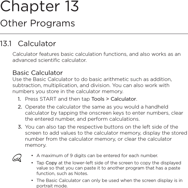 Chapter 13   Other Programs13.1  CalculatorCalculator features basic calculation functions, and also works as an advanced scientific calculator.Basic CalculatorUse the Basic Calculator to do basic arithmetic such as addition, subtraction, multiplication, and division. You can also work with numbers you store in the calculator memory.1.  Press START and then tap Tools &gt; Calculator.2.  Operate the calculator the same as you would a handheld calculator by tapping the onscreen keys to enter numbers, clear the entered number, and perform calculations.3.  You can also tap the respective buttons on the left side of the screen to add values to the calculator memory, display the stored number from the calculator memory, or clear the calculator memory.A maximum of 9 digits can be entered for each number.Tap Copy at the lower-left side of the screen to copy the displayed value so that you can paste it to another program that has a paste function, such as Notes.The Basic Calculator can only be used when the screen display is in portrait mode.•••