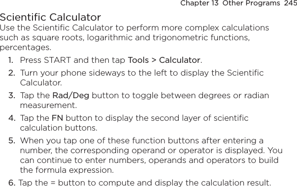 Chapter 13  Other Programs  245Scientific CalculatorUse the Scientific Calculator to perform more complex calculations such as square roots, logarithmic and trigonometric functions, percentages.1.  Press START and then tap Tools &gt; Calculator.2.  Turn your phone sideways to the left to display the Scientific Calculator.3.  Tap the Rad/Deg button to toggle between degrees or radian measurement.4.  Tap the FN button to display the second layer of scientific calculation buttons.5.  When you tap one of these function buttons after entering a number, the corresponding operand or operator is displayed. You can continue to enter numbers, operands and operators to build the formula expression.6. Tap the = button to compute and display the calculation result.