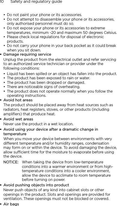 10      Safety and regulatory guideDo not paint your phone or its accessories.Do not attempt to disassemble your phone or its accessories, only authorised personnel must do so.Do not expose your phone or its accessories to extreme temperatures, minimum -20 and maximum 50 degrees Celsius.Please check local regulations for disposal of electronic products.Do not carry your phone in your back pocket as it could break when you sit down.Damage requiring serviceUnplug the product from the electrical outlet and refer servicing to an authorized service technician or provider under the following conditions:Liquid has been spilled or an object has fallen into the product.The product has been exposed to rain or water.The product has been dropped or damaged.There are noticeable signs of overheating.The product does not operate normally when you follow the operating instructions.Avoid hot areasThe product should be placed away from heat sources such as radiators, heat registers, stoves, or other products (including amplifiers) that produce heat.Avoid wet areasNever use the product in a wet location.Avoid using your device after a dramatic change in temperatureWhen you move your device between environments with very different temperature and/or humidity ranges, condensation may form on or within the device. To avoid damaging the device, allow sufficient time for the moisture to evaporate before using the device.NOTICE:   When taking the device from low-temperature conditions into a warmer environment or from high-temperature conditions into a cooler environment, allow the device to acclimate to room temperature before turning on power.Avoid pushing objects into productNever push objects of any kind into cabinet slots or other openings in the product. Slots and openings are provided for ventilation. These openings must not be blocked or covered.Air bags••••••••••