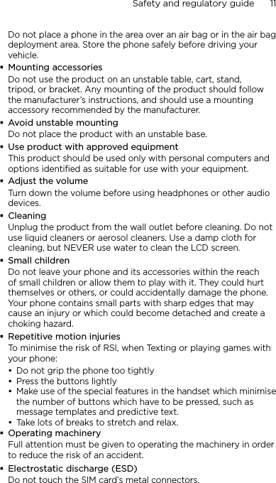 Safety and regulatory guide      11    Do not place a phone in the area over an air bag or in the air bag deployment area. Store the phone safely before driving your vehicle.Mounting accessoriesDo not use the product on an unstable table, cart, stand, tripod, or bracket. Any mounting of the product should follow the manufacturer’s instructions, and should use a mounting accessory recommended by the manufacturer.Avoid unstable mountingDo not place the product with an unstable base. Use product with approved equipmentThis product should be used only with personal computers and options identiﬁed as suitable for use with your equipment.Adjust the volumeTurn down the volume before using headphones or other audio devices.CleaningUnplug the product from the wall outlet before cleaning. Do not use liquid cleaners or aerosol cleaners. Use a damp cloth for cleaning, but NEVER use water to clean the LCD screen. Small childrenDo not leave your phone and its accessories within the reach of small children or allow them to play with it. They could hurt themselves or others, or could accidentally damage the phone. Your phone contains small parts with sharp edges that may cause an injury or which could become detached and create a choking hazard.Repetitive motion injuriesTo minimise the risk of RSI, when Texting or playing games with your phone:Do not grip the phone too tightlyPress the buttons lightlyMake use of the special features in the handset which minimise the number of buttons which have to be pressed, such as message templates and predictive text.Take lots of breaks to stretch and relax. Operating machineryFull attention must be given to operating the machinery in order to reduce the risk of an accident.Electrostatic discharge (ESD)Do not touch the SIM card’s metal connectors. ••••