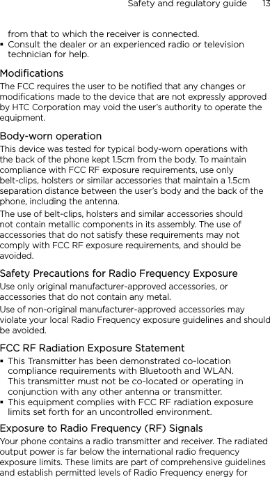 Safety and regulatory guide      13    from that to which the receiver is connected.Consult the dealer or an experienced radio or television technician for help. ModificationsThe FCC requires the user to be notified that any changes or modifications made to the device that are not expressly approved by HTC Corporation may void the user’s authority to operate the equipment.Body-worn operationThis device was tested for typical body-worn operations with the back of the phone kept 1.5cm from the body. To maintain compliance with FCC RF exposure requirements, use only belt-clips, holsters or similar accessories that maintain a 1.5cm separation distance between the user’s body and the back of the phone, including the antenna.The use of belt-clips, holsters and similar accessories should not contain metallic components in its assembly. The use of accessories that do not satisfy these requirements may not comply with FCC RF exposure requirements, and should be avoided.Safety Precautions for Radio Frequency ExposureUse only original manufacturer-approved accessories, or accessories that do not contain any metal.Use of non-original manufacturer-approved accessories may violate your local Radio Frequency exposure guidelines and should be avoided.FCC RF Radiation Exposure StatementThis Transmitter has been demonstrated co-location compliance requirements with Bluetooth and WLAN.  This transmitter must not be co-located or operating in conjunction with any other antenna or transmitter.This equipment complies with FCC RF radiation exposure limits set forth for an uncontrolled environment.Exposure to Radio Frequency (RF) SignalsYour phone contains a radio transmitter and receiver. The radiated output power is far below the international radio frequency exposure limits. These limits are part of comprehensive guidelines and establish permitted levels of Radio Frequency energy for 