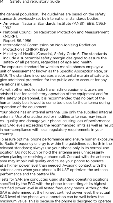 14      Safety and regulatory guidethe general population. The guidelines are based on the safety standards previously set by international standards bodies:American National Standards Institute (ANSI) IEEE. C95.1-1992National Council on Radiation Protection and Measurement (NCRP). Report 86. 1986International Commission on Non-Ionising Radiation Protection (ICNIRP) 1996Ministry of Health (Canada), Safety Code 6. The standards include a substantial safety margin designed to assure the safety of all persons, regardless of age and health.The exposure standard for wireless mobile phones employs a unit of measurement known as the Specific Absorption Rate, or SAR. The standard incorporates a substantial margin of safety to give additional protection for the public and to account for any variations in usage. As with other mobile radio transmitting equipment, users are advised that for satisfactory operation of the equipment and for the safety of personnel, it is recommended that no part of the human body be allowed to come too close to the antenna during operation of the equipment. Your phone has an internal antenna. Use only the supplied integral antenna. Use of unauthorized or modified antennas may impair call quality and damage your phone, causing loss of performance and SAR levels exceeding the recommended limits as well as result in non-compliance with local regulatory requirements in your country.To assure optimal phone performance and ensure human exposure to Radio Frequency energy is within the guidelines set forth in the relevant standards; always use your phone only in its normal-use position. Do not touch or hold the antenna area unnecessarily when placing or receiving a phone call. Contact with the antenna area may impair call quality and cause your phone to operate at a higher power level than needed. Avoiding contact with the antenna area when your phone is IN USE optimizes the antenna performance and the battery life.Tests for SAR are conducted using standard operating positions specified by the FCC with the phone transmitting at its highest certified power level in all tested frequency bands. Although the SAR is determined at the highest certified power level, the actual SAR level of the phone while operation can be well below the maximum value. This is because the phone is designed to operate 