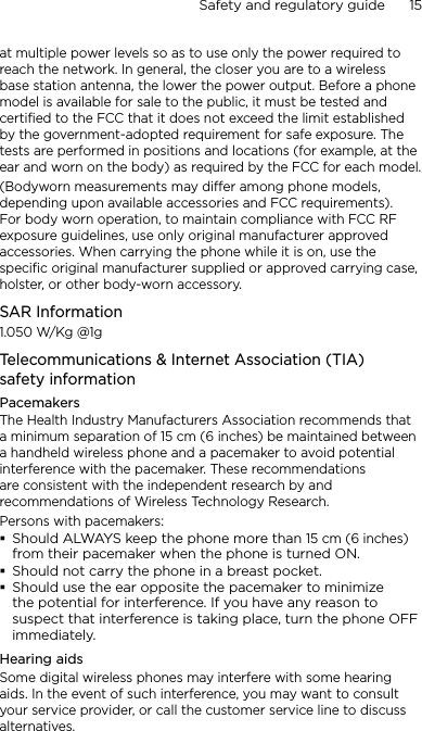 Safety and regulatory guide      15    at multiple power levels so as to use only the power required to reach the network. In general, the closer you are to a wireless base station antenna, the lower the power output. Before a phone model is available for sale to the public, it must be tested and certified to the FCC that it does not exceed the limit established by the government-adopted requirement for safe exposure. The tests are performed in positions and locations (for example, at the ear and worn on the body) as required by the FCC for each model.(Bodyworn measurements may differ among phone models, depending upon available accessories and FCC requirements). For body worn operation, to maintain compliance with FCC RF exposure guidelines, use only original manufacturer approved accessories. When carrying the phone while it is on, use the specific original manufacturer supplied or approved carrying case, holster, or other body-worn accessory.SAR Information1.050 W/Kg @1g Telecommunications &amp; Internet Association (TIA)  safety informationPacemakersThe Health Industry Manufacturers Association recommends that a minimum separation of 15 cm (6 inches) be maintained between a handheld wireless phone and a pacemaker to avoid potential interference with the pacemaker. These recommendations are consistent with the independent research by and recommendations of Wireless Technology Research. Persons with pacemakers:Should ALWAYS keep the phone more than 15 cm (6 inches) from their pacemaker when the phone is turned ON.Should not carry the phone in a breast pocket.Should use the ear opposite the pacemaker to minimize the potential for interference. If you have any reason to suspect that interference is taking place, turn the phone OFF immediately.Hearing aidsSome digital wireless phones may interfere with some hearing aids. In the event of such interference, you may want to consult your service provider, or call the customer service line to discuss alternatives.