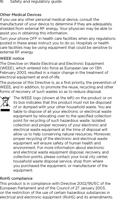 16      Safety and regulatory guideOther Medical DevicesIf you use any other personal medical device, consult the manufacturer of your device to determine if they are adequately shielded from external RF energy. Your physician may be able to assist you in obtaining this information.Turn your phone OFF in health care facilities when any regulations posted in these areas instruct you to do so. Hospitals or health care facilities may be using equipment that could be sensitive to external RF energy.WEEE noticeThe Directive on Waste Electrical and Electronic Equipment (WEEE), which entered into force as European law on 13th February 2003, resulted in a major change in the treatment of electrical equipment at end-of-life. The purpose of this Directive is, as a first priority, the prevention of WEEE, and in addition, to promote the reuse, recycling and other forms of recovery of such wastes so as to reduce disposal.The WEEE logo (shown at the left) on the product or on its box indicates that this product must not be disposed of or dumped with your other household waste. You are liable to dispose of all your electronic or electrical waste equipment by relocating over to the specified collection point for recycling of such hazardous waste. Isolated collection and proper recovery of your electronic and electrical waste equipment at the time of disposal will allow us to help conserving natural resources. Moreover, proper recycling of the electronic and electrical waste equipment will ensure safety of human health and environment. For more information about electronic and electrical waste equipment disposal, recovery, and collection points, please contact your local city center, household waste disposal service, shop from where you purchased the equipment, or manufacturer of the equipment.RoHS complianceThis product is in compliance with Directive 2002/95/EC of the European Parliament and of the Council of 27 January 2003, on the restriction of the use of certain hazardous substances in electrical and electronic equipment (RoHS) and its amendments.