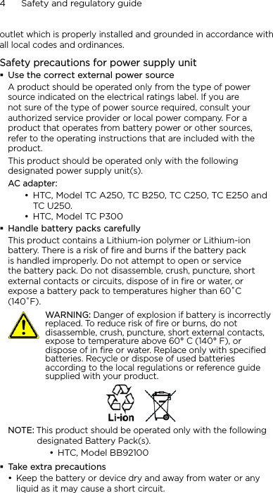4      Safety and regulatory guideoutlet which is properly installed and grounded in accordance with all local codes and ordinances.Safety precautions for power supply unitUse the correct external power sourceA product should be operated only from the type of power source indicated on the electrical ratings label. If you are not sure of the type of power source required, consult your authorized service provider or local power company. For a product that operates from battery power or other sources, refer to the operating instructions that are included with the product.This product should be operated only with the following designated power supply unit(s).AC adapter:HTC, Model TC A250, TC B250, TC C250, TC E250 and  TC U250.HTC, Model TC P300Handle battery packs carefullyThis product contains a Lithium-ion polymer or Lithium-ion battery. There is a risk of fire and burns if the battery pack is handled improperly. Do not attempt to open or service the battery pack. Do not disassemble, crush, puncture, short external contacts or circuits, dispose of in fire or water, or expose a battery pack to temperatures higher than 60˚C (140˚F).   WARNING: Danger of explosion if battery is incorrectly replaced. To reduce risk of fire or burns, do not disassemble, crush, puncture, short external contacts, expose to temperature above 60° C (140° F), or dispose of in fire or water. Replace only with specified batteries. Recycle or dispose of used batteries according to the local regulations or reference guide supplied with your product.NOTE: This product should be operated only with the following designated Battery Pack(s).HTC, Model BB92100Take extra precautionsKeep the battery or device dry and away from water or any liquid as it may cause a short circuit. ••••