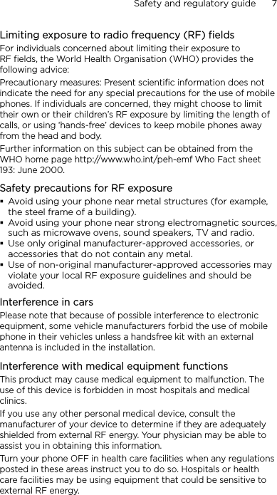 Safety and regulatory guide      7    Limiting exposure to radio frequency (RF) fieldsFor individuals concerned about limiting their exposure to RF fields, the World Health Organisation (WHO) provides the following advice:Precautionary measures: Present scientific information does not indicate the need for any special precautions for the use of mobile phones. If individuals are concerned, they might choose to limit their own or their children’s RF exposure by limiting the length of calls, or using ‘hands-free’ devices to keep mobile phones away from the head and body.Further information on this subject can be obtained from the WHO home page http://www.who.int/peh-emf Who Fact sheet 193: June 2000.Safety precautions for RF exposureAvoid using your phone near metal structures (for example, the steel frame of a building).Avoid using your phone near strong electromagnetic sources, such as microwave ovens, sound speakers, TV and radio.Use only original manufacturer-approved accessories, or accessories that do not contain any metal.Use of non-original manufacturer-approved accessories may violate your local RF exposure guidelines and should be avoided.Interference in carsPlease note that because of possible interference to electronic equipment, some vehicle manufacturers forbid the use of mobile phone in their vehicles unless a handsfree kit with an external antenna is included in the installation.Interference with medical equipment functionsThis product may cause medical equipment to malfunction. The use of this device is forbidden in most hospitals and medical clinics.If you use any other personal medical device, consult the manufacturer of your device to determine if they are adequately shielded from external RF energy. Your physician may be able to assist you in obtaining this information.Turn your phone OFF in health care facilities when any regulations posted in these areas instruct you to do so. Hospitals or health care facilities may be using equipment that could be sensitive to external RF energy.