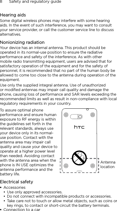 8      Safety and regulatory guideHearing aidsSome digital wireless phones may interfere with some hearing aids. In the event of such interference, you may want to consult your service provider, or call the customer service line to discuss alternatives.Nonionizing radiationYour device has an internal antenna. This product should be operated in its normal-use position to ensure the radiative performance and safety of the interference. As with other mobile radio transmitting equipment, users are advised that for satisfactory operation of the equipment and for the safety of personnel, it is recommended that no part of the human body be allowed to come too close to the antenna during operation of the equipment.Use only the supplied integral antenna. Use of unauthorized or modified antennas may impair call quality and damage the phone, causing loss of performance and SAR levels exceeding the recommended limits as well as result in non-compliance with local regulatory requirements in your country.To assure optimal phone performance and ensure human exposure to RF energy is within the guidelines set forth in the relevant standards, always use your device only in its normal-use position. Contact with the antenna area may impair call quality and cause your device to operate at a higher power level than needed. Avoiding contact with the antenna area when the phone is IN USE optimizes the antenna performance and the battery life.Antenna locationElectrical safetyAccessoriesUse only approved accessories.Do not connect with incompatible products or accessories.Take care not to touch or allow metal objects, such as coins or key rings, to contact or short-circuit the battery terminals.Connection to a car•••