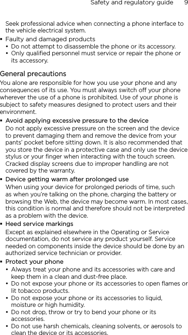 Safety and regulatory guide      9    Seek professional advice when connecting a phone interface to the vehicle electrical system.Faulty and damaged productsDo not attempt to disassemble the phone or its accessory.Only qualified personnel must service or repair the phone or its accessory. General precautionsYou alone are responsible for how you use your phone and any consequences of its use. You must always switch off your phone wherever the use of a phone is prohibited. Use of your phone is subject to safety measures designed to protect users and their environment.Avoid applying excessive pressure to the deviceDo not apply excessive pressure on the screen and the device to prevent damaging them and remove the device from your pants’ pocket before sitting down. It is also recommended that you store the device in a protective case and only use the device stylus or your finger when interacting with the touch screen. Cracked display screens due to improper handling are not covered by the warranty.Device getting warm after prolonged useWhen using your device for prolonged periods of time, such as when you’re talking on the phone, charging the battery or browsing the Web, the device may become warm. In most cases, this condition is normal and therefore should not be interpreted as a problem with the device.Heed service markingsExcept as explained elsewhere in the Operating or Service documentation, do not service any product yourself. Service needed on components inside the device should be done by an authorized service technician or provider.Protect your phoneAlways treat your phone and its accessories with care and keep them in a clean and dust-free place.Do not expose your phone or its accessories to open flames or lit tobacco products.Do not expose your phone or its accessories to liquid, moisture or high humidity.Do not drop, throw or try to bend your phone or its accessories.Do not use harsh chemicals, cleaning solvents, or aerosols to clean the device or its accessories.•••••••