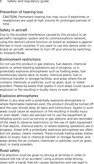 6      Safety and regulatory guidePrevention of hearing lossCAUTION: Permanent hearing loss may occur if earphones or headphones are used at high volume for prolonged periods of time.Safety in aircraftDue to the possible interference caused by this product to an aircraft’s navigation system and its communications network, using this device’s phone function on board an airplane is against the law in most countries. If you want to use this device when on board an aircraft, remember to turn off your phone by switching to Airplane Mode.Environment restrictionsDo not use this product in gas stations, fuel depots, chemical plants or where blasting operations are in progress, or in potentially explosive atmospheres such as fuelling areas, fuel storehouses, below deck on boats, chemical plants, fuel or chemical transfer or storage facilities, and areas where the air contains chemicals or particles, such as grain, dust, or metal powders. Please be aware that sparks in such areas could cause an explosion or fire resulting in bodily injury or even death.Explosive atmospheresWhen in any area with a potentially explosive atmosphere or where flammable materials exist, the product should be turned off and the user should obey all signs and instructions. Sparks in such areas could cause an explosion or fire resulting in bodily injury or even death. Users are advised not to use the equipment at refueling points such as service or gas stations, and are reminded of the need to observe restrictions on the use of radio equipment in fuel depots, chemical plants, or where blasting operations are in progress. Areas with a potentially explosive atmosphere are often, but not always, clearly marked. These include fueling areas, below deck on boats, fuel or chemical transfer or storage facilities, and areas where the air contains chemicals or particles, such as grain, dust, or metal powders.Road safetyFull attention must be given to driving at all times in order to reduce the risk of an accident. Using a phone while driving (even with a hands free kit) causes distraction and can lead to 