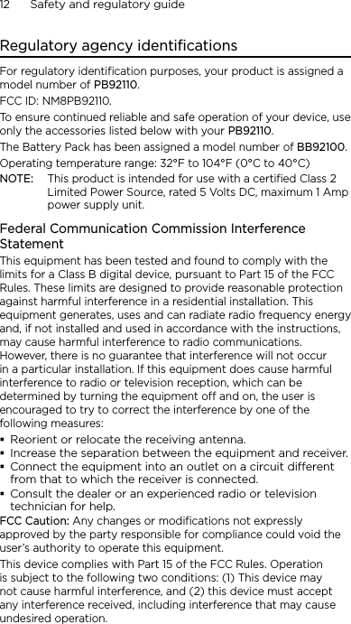 12      Safety and regulatory guideRegulatory agency identificationsFor regulatory identification purposes, your product is assigned a model number of PB92110. FCC ID: NM8PB92110.To ensure continued reliable and safe operation of your device, use only the accessories listed below with your PB92110.The Battery Pack has been assigned a model number of BB92100.Operating temperature range: 32°F to 104°F (0°C to 40°C)NOTE:  This product is intended for use with a certified Class 2 Limited Power Source, rated 5 Volts DC, maximum 1 Amp power supply unit.Federal Communication Commission Interference StatementThis equipment has been tested and found to comply with the limits for a Class B digital device, pursuant to Part 15 of the FCC Rules. These limits are designed to provide reasonable protection against harmful interference in a residential installation. This equipment generates, uses and can radiate radio frequency energy and, if not installed and used in accordance with the instructions, may cause harmful interference to radio communications. However, there is no guarantee that interference will not occur in a particular installation. If this equipment does cause harmful interference to radio or television reception, which can be determined by turning the equipment off and on, the user is encouraged to try to correct the interference by one of the following measures:Reorient or relocate the receiving antenna.Increase the separation between the equipment and receiver.Connect the equipment into an outlet on a circuit dierent from that to which the receiver is connected.Consult the dealer or an experienced radio or television technician for help.FCC Caution: Any changes or modifications not expressly approved by the party responsible for compliance could void the user’s authority to operate this equipment.This device complies with Part 15 of the FCC Rules. Operation is subject to the following two conditions: (1) This device may not cause harmful interference, and (2) this device must accept any interference received, including interference that may cause undesired operation.