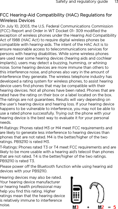 Safety and regulatory guide      13    FCC Hearing-Aid Compatibility (HAC) Regulations for Wireless DevicesOn July 10, 2003, the U.S. Federal Communications Commission (FCC) Report and Order in WT Docket 01- 309 modified the exception of wireless phones under the Hearing Aid Compatibility Act of 1988 (HAC Act) to require digital wireless phones be compatible with hearing-aids. The intent of the HAC Act is to ensure reasonable access to telecommunications services for persons with hearing disabilities. While some wireless phones are used near some hearing devices (hearing aids and cochlear implants), users may detect a buzzing, humming, or whining noise. Some hearing devices are more immune than others to this interference noise, and phones also vary in the amount of interference they generate. The wireless telephone industry has developed a rating system for wireless phones, to assist hearing device users find phones that may be compatible with their hearing devices. Not all phones have been rated. Phones that are rated have the rating on their box or a label located on the box. The ratings are not guarantees. Results will vary depending on the user’s hearing device and hearing loss. If your hearing device happens to be vulnerable to interference, you may not be able to use a rated phone successfully. Trying out the phone with your hearing device is the best way to evaluate it for your personal needs.M-Ratings: Phones rated M3 or M4 meet FCC requirements and are likely to generate less interference to hearing devices than phones that are not rated. M4 is the better/higher of the two ratings. PB92110 is rated M3.T-Ratings: Phones rated T3 or T4 meet FCC requirements and are likely to be more usable with a hearing aid’s telecoil than phones that are not rated. T4 is the better/higher of the two ratings. PB92110 is rated T3.Please power off the Bluetooth function while using hearing aid devices with your PB92110.Hearing devices may also be rated. Your hearing device manufacturer or hearing health professional may help you find this rating. Higher ratings mean that the hearing device is relatively immune to interference noise.  