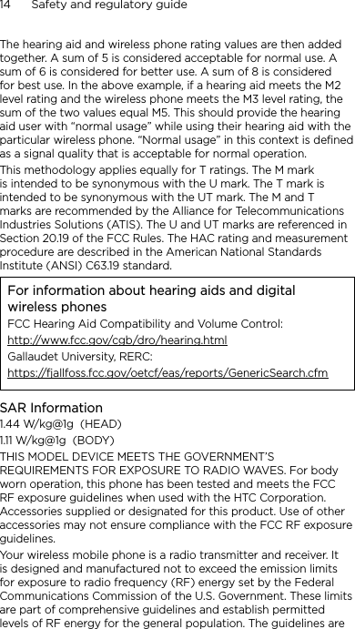14      Safety and regulatory guideThe hearing aid and wireless phone rating values are then added together. A sum of 5 is considered acceptable for normal use. A sum of 6 is considered for better use. A sum of 8 is considered for best use. In the above example, if a hearing aid meets the M2 level rating and the wireless phone meets the M3 level rating, the sum of the two values equal M5. This should provide the hearing aid user with “normal usage” while using their hearing aid with the particular wireless phone. “Normal usage” in this context is defined as a signal quality that is acceptable for normal operation.This methodology applies equally for T ratings. The M mark is intended to be synonymous with the U mark. The T mark is intended to be synonymous with the UT mark. The M and T marks are recommended by the Alliance for Telecommunications Industries Solutions (ATIS). The U and UT marks are referenced in Section 20.19 of the FCC Rules. The HAC rating and measurement procedure are described in the American National Standards Institute (ANSI) C63.19 standard.For information about hearing aids and digital wireless phonesFCC Hearing Aid Compatibility and Volume Control:http://www.fcc.gov/cgb/dro/hearing.htmlGallaudet University, RERC:https://fjallfoss.fcc.gov/oetcf/eas/reports/GenericSearch.cfmSAR Information1.44 W/kg@1g  (HEAD)1.11 W/kg@1g  (BODY)THIS MODEL DEVICE MEETS THE GOVERNMENT’S REQUIREMENTS FOR EXPOSURE TO RADIO WAVES. For body worn operation, this phone has been tested and meets the FCC RF exposure guidelines when used with the HTC Corporation. Accessories supplied or designated for this product. Use of other accessories may not ensure compliance with the FCC RF exposure guidelines.Your wireless mobile phone is a radio transmitter and receiver. It is designed and manufactured not to exceed the emission limits for exposure to radio frequency (RF) energy set by the Federal Communications Commission of the U.S. Government. These limits are part of comprehensive guidelines and establish permitted levels of RF energy for the general population. The guidelines are 