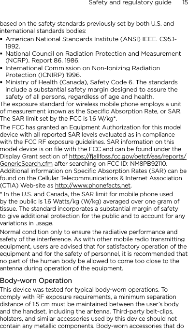Safety and regulatory guide      15    based on the safety standards previously set by both U.S. and international standards bodies:American National Standards Institute (ANSI) IEEE. C95.1-1992.National Council on Radiation Protection and Measurement (NCRP). Report 86. 1986.International Commission on Non-Ionizing Radiation Protection (ICNIRP) 1996.Ministry of Health (Canada), Safety Code 6. The standards include a substantial safety margin designed to assure the safety of all persons, regardless of age and health.The exposure standard for wireless mobile phone employs a unit of measurement known as the Specific Absorption Rate, or SAR. The SAR limit set by the FCC is 1.6 W/kg*.The FCC has granted an Equipment Authorization for this model device with all reported SAR levels evaluated as in compliance with the FCC RF exposure guidelines. SAR information on this model device is on file with the FCC and can be found under the Display Grant section of https://fjallfoss.fcc.gov/oetcf/eas/reports/GenericSearch.cfm after searching on FCC ID: NM8PB92110. Additional information on Specific Absorption Rates (SAR) can be found on the Cellular Telecommunications &amp; Internet Association (CTIA) Web-site as http://www.phonefacts.net.* In the U.S. and Canada, the SAR limit for mobile phone used by the public is 1.6 Watts/kg (W/kg) averaged over one gram of tissue. The standard incorporates a substantial margin of safety to give additional protection for the public and to account for any variations in usage.Normal condition only to ensure the radiative performance and safety of the interference. As with other mobile radio transmitting equipment, users are advised that for satisfactory operation of the equipment and for the safety of personnel, it is recommended that no part of the human body be allowed to come too close to the antenna during operation of the equipment.Body-worn OperationThis device was tested for typical body-worn operations. To comply with RF exposure requirements, a minimum separation distance of 1.5 cm must be maintained between the user’s body and the handset, including the antenna. Third-party belt-clips, holsters, and similar accessories used by this device should not contain any metallic components. Body-worn accessories that do 