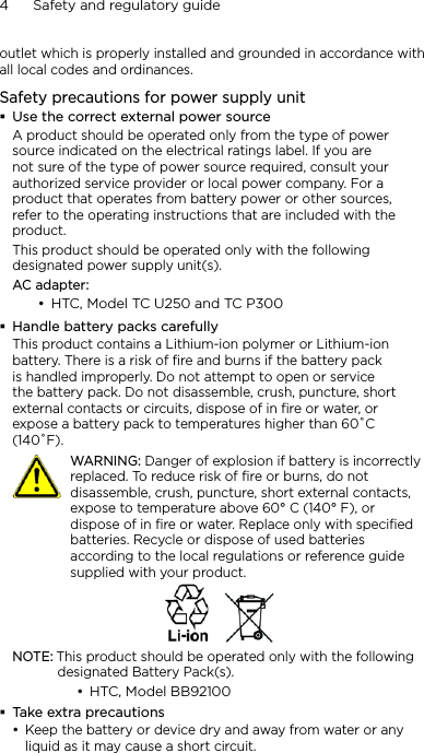 4      Safety and regulatory guideoutlet which is properly installed and grounded in accordance with all local codes and ordinances.Safety precautions for power supply unitUse the correct external power sourceA product should be operated only from the type of power source indicated on the electrical ratings label. If you are not sure of the type of power source required, consult your authorized service provider or local power company. For a product that operates from battery power or other sources, refer to the operating instructions that are included with the product.This product should be operated only with the following designated power supply unit(s).AC adapter:HTC, Model TC U250 and TC P300Handle battery packs carefullyThis product contains a Lithium-ion polymer or Lithium-ion battery. There is a risk of fire and burns if the battery pack is handled improperly. Do not attempt to open or service the battery pack. Do not disassemble, crush, puncture, short external contacts or circuits, dispose of in fire or water, or expose a battery pack to temperatures higher than 60˚C (140˚F).   WARNING: Danger of explosion if battery is incorrectly replaced. To reduce risk of fire or burns, do not disassemble, crush, puncture, short external contacts, expose to temperature above 60° C (140° F), or dispose of in fire or water. Replace only with specified batteries. Recycle or dispose of used batteries according to the local regulations or reference guide supplied with your product.NOTE: This product should be operated only with the following designated Battery Pack(s).HTC, Model BB92100Take extra precautionsKeep the battery or device dry and away from water or any liquid as it may cause a short circuit. •••