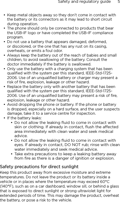 Safety and regulatory guide      5    Keep metal objects away so they don’t come in contact with the battery or its connectors as it may lead to short circuit during operation. The phone should only be connected to products that bear the USB-IF logo or have completed the USB-IF compliance program.Do not use a battery that appears damaged, deformed, or discolored, or the one that has any rust on its casing, overheats, or emits a foul odor. Always keep the battery out of the reach of babies and small children, to avoid swallowing of the battery. Consult the doctor immediately if the battery is swallowed. Only use the battery with a charging system that has been qualified with the system per this standard, IEEE-Std-1725-2006. Use of an unqualified battery or charger may present a risk of fire, explosion, leakage or other hazard.Replace the battery only with another battery that has been qualified with the system per this standard, IEEE-Std-1725-2006. Use of an unqualified battery may present a risk of fire, explosion, leakage or other hazard.Avoid dropping the phone or battery. If the phone or battery is dropped, especially on a hard surface, and the user suspects damage, take it to a service centre for inspection.If the battery leaks: Do not allow the leaking ﬂuid to come in contact with skin or clothing. If already in contact, ﬂush the aected area immediately with clean water and seek medical advice. Do not allow the leaking ﬂuid to come in contact with eyes. If already in contact, DO NOT rub; rinse with clean water immediately and seek medical advice. Take extra precautions to keep a leaking battery away from ﬁre as there is a danger of ignition or explosion. Safety precautions for direct sunlightKeep this product away from excessive moisture and extreme temperatures. Do not leave the product or its battery inside a vehicle or in places where the temperature may exceed 60°C (140°F), such as on a car dashboard, window sill, or behind a glass that is exposed to direct sunlight or strong ultraviolet light for extended periods of time. This may damage the product, overheat the battery, or pose a risk to the vehicle.•••••••••••