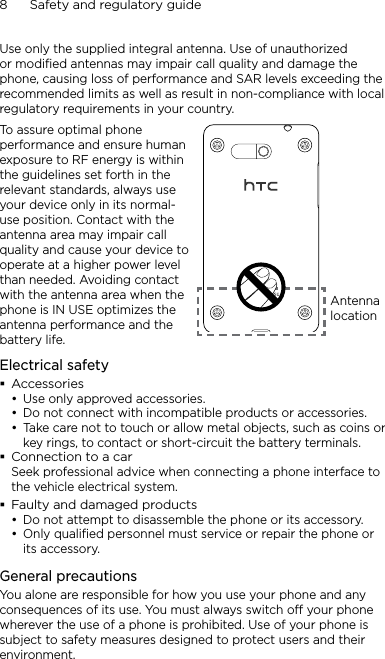 8      Safety and regulatory guideUse only the supplied integral antenna. Use of unauthorized or modified antennas may impair call quality and damage the phone, causing loss of performance and SAR levels exceeding the recommended limits as well as result in non-compliance with local regulatory requirements in your country.To assure optimal phone performance and ensure human exposure to RF energy is within the guidelines set forth in the relevant standards, always use your device only in its normal-use position. Contact with the antenna area may impair call quality and cause your device to operate at a higher power level than needed. Avoiding contact with the antenna area when the phone is IN USE optimizes the antenna performance and the battery life.Antenna locationElectrical safetyAccessoriesUse only approved accessories.Do not connect with incompatible products or accessories.Take care not to touch or allow metal objects, such as coins or key rings, to contact or short-circuit the battery terminals.Connection to a carSeek professional advice when connecting a phone interface to the vehicle electrical system.Faulty and damaged productsDo not attempt to disassemble the phone or its accessory.Only qualified personnel must service or repair the phone or its accessory. General precautionsYou alone are responsible for how you use your phone and any consequences of its use. You must always switch off your phone wherever the use of a phone is prohibited. Use of your phone is subject to safety measures designed to protect users and their environment.•••••