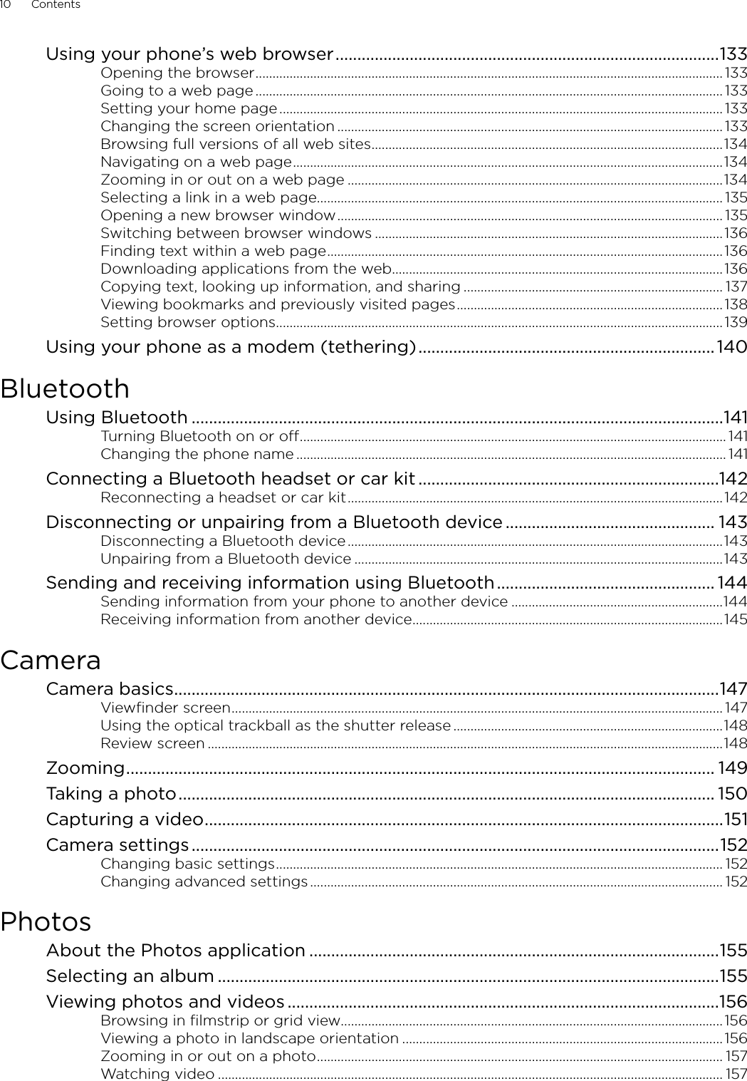 10      Contents      Using your phone’s web browser ........................................................................................133Opening the browser ......................................................................................................................................... 133Going to a web page ......................................................................................................................................... 133Setting your home page .................................................................................................................................. 133Changing the screen orientation ................................................................................................................. 133Browsing full versions of all web sites .......................................................................................................134Navigating on a web page ..............................................................................................................................134Zooming in or out on a web page ..............................................................................................................134Selecting a link in a web page....................................................................................................................... 135Opening a new browser window ................................................................................................................. 135Switching between browser windows ......................................................................................................136Finding text within a web page ....................................................................................................................136Downloading applications from the web.................................................................................................136Copying text, looking up information, and sharing ............................................................................ 137Viewing bookmarks and previously visited pages .............................................................................. 138Setting browser options ...................................................................................................................................139Using your phone as a modem (tethering) .................................................................... 140BluetoothUsing Bluetooth ..........................................................................................................................141Turning Bluetooth on or off ............................................................................................................................. 141Changing the phone name .............................................................................................................................. 141Connecting a Bluetooth headset or car kit .....................................................................142Reconnecting a headset or car kit ..............................................................................................................142Disconnecting or unpairing from a Bluetooth device ................................................ 143Disconnecting a Bluetooth device ..............................................................................................................143Unpairing from a Bluetooth device ............................................................................................................143Sending and receiving information using Bluetooth .................................................. 144Sending information from your phone to another device ..............................................................144Receiving information from another device ...........................................................................................145CameraCamera basics .............................................................................................................................147Viewfinder screen ................................................................................................................................................ 147Using the optical trackball as the shutter release ...............................................................................148Review screen .......................................................................................................................................................148Zooming ....................................................................................................................................... 149Taking a photo ........................................................................................................................... 150Capturing a video .......................................................................................................................151Camera settings .........................................................................................................................152Changing basic settings ................................................................................................................................... 152Changing advanced settings ......................................................................................................................... 152PhotosAbout the Photos application ..............................................................................................155Selecting an album ...................................................................................................................155Viewing photos and videos ...................................................................................................156Browsing in filmstrip or grid view................................................................................................................156Viewing a photo in landscape orientation ..............................................................................................156Zooming in or out on a photo ....................................................................................................................... 157Watching video .................................................................................................................................................... 157