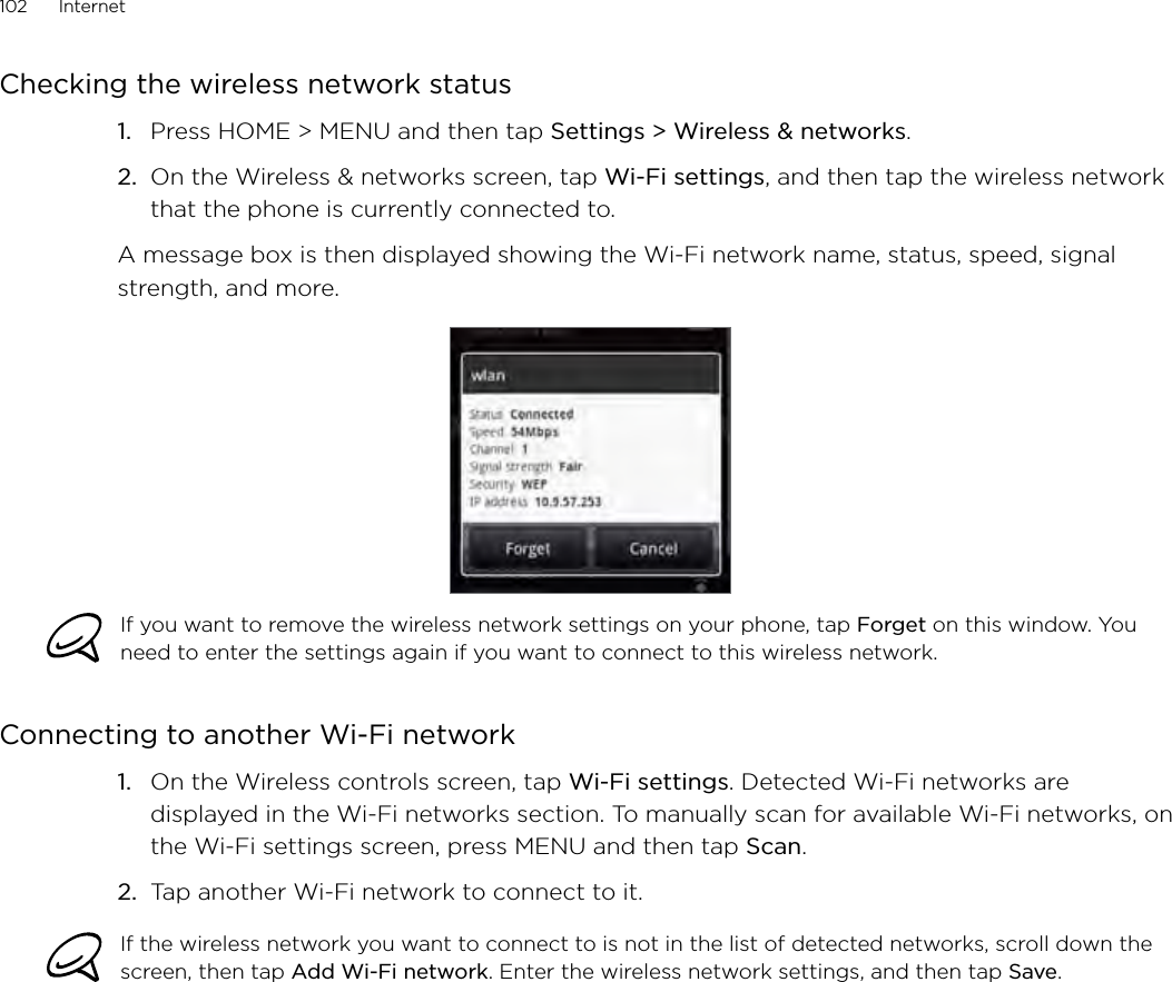 102      Internet      Checking the wireless network statusPress HOME &gt; MENU and then tap Settings &gt; Wireless &amp; networks.On the Wireless &amp; networks screen, tap Wi-Fi settings, and then tap the wireless network that the phone is currently connected to.A message box is then displayed showing the Wi-Fi network name, status, speed, signal strength, and more.If you want to remove the wireless network settings on your phone, tap Forget on this window. You need to enter the settings again if you want to connect to this wireless network.Connecting to another Wi-Fi networkOn the Wireless controls screen, tap Wi-Fi settings. Detected Wi-Fi networks are displayed in the Wi-Fi networks section. To manually scan for available Wi-Fi networks, on the Wi-Fi settings screen, press MENU and then tap Scan.2.  Tap another Wi-Fi network to connect to it.If the wireless network you want to connect to is not in the list of detected networks, scroll down the screen, then tap Add Wi-Fi network. Enter the wireless network settings, and then tap Save.1.2.1.