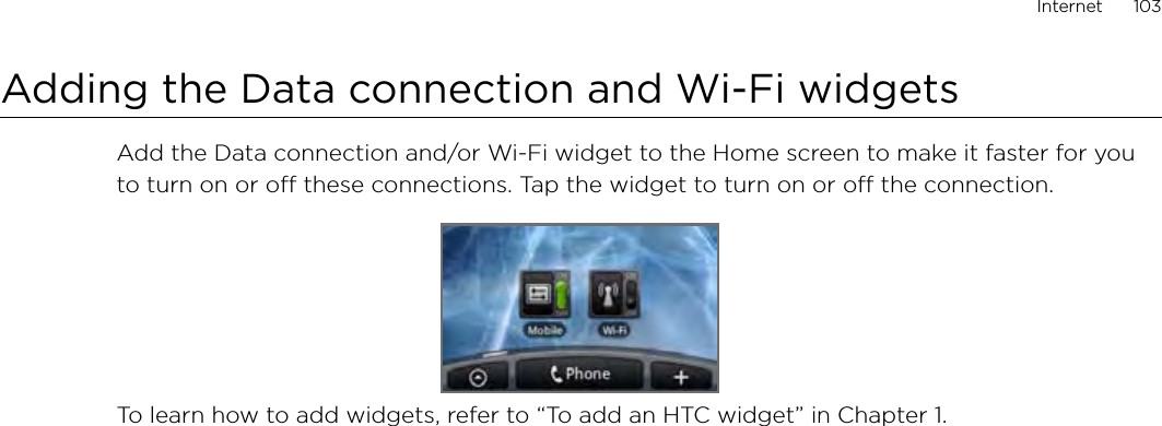Internet      103Adding the Data connection and Wi-Fi widgetsAdd the Data connection and/or Wi-Fi widget to the Home screen to make it faster for you to turn on or off these connections. Tap the widget to turn on or off the connection. To learn how to add widgets, refer to “To add an HTC widget” in Chapter 1.