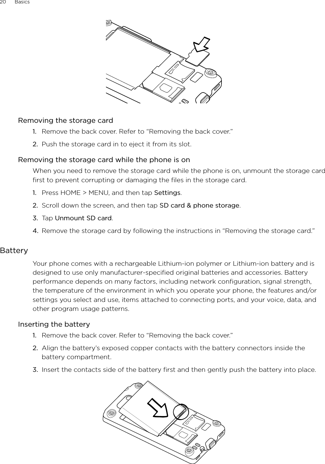 20      Basics      Removing the storage cardRemove the back cover. Refer to “Removing the back cover.”Push the storage card in to eject it from its slot.Removing the storage card while the phone is onWhen you need to remove the storage card while the phone is on, unmount the storage card first to prevent corrupting or damaging the files in the storage card.Press HOME &gt; MENU, and then tap Settings.Scroll down the screen, and then tap SD card &amp; phone storage.Tap Unmount SD card.Remove the storage card by following the instructions in “Removing the storage card.”BatteryYour phone comes with a rechargeable Lithium-ion polymer or Lithium-ion battery and is designed to use only manufacturer-specified original batteries and accessories. Battery performance depends on many factors, including network configuration, signal strength, the temperature of the environment in which you operate your phone, the features and/or settings you select and use, items attached to connecting ports, and your voice, data, and other program usage patterns.Inserting the batteryRemove the back cover. Refer to “Removing the back cover.”Align the battery’s exposed copper contacts with the battery connectors inside the battery compartment.Insert the contacts side of the battery first and then gently push the battery into place.1.2.1.2.3.4.1.2.3.