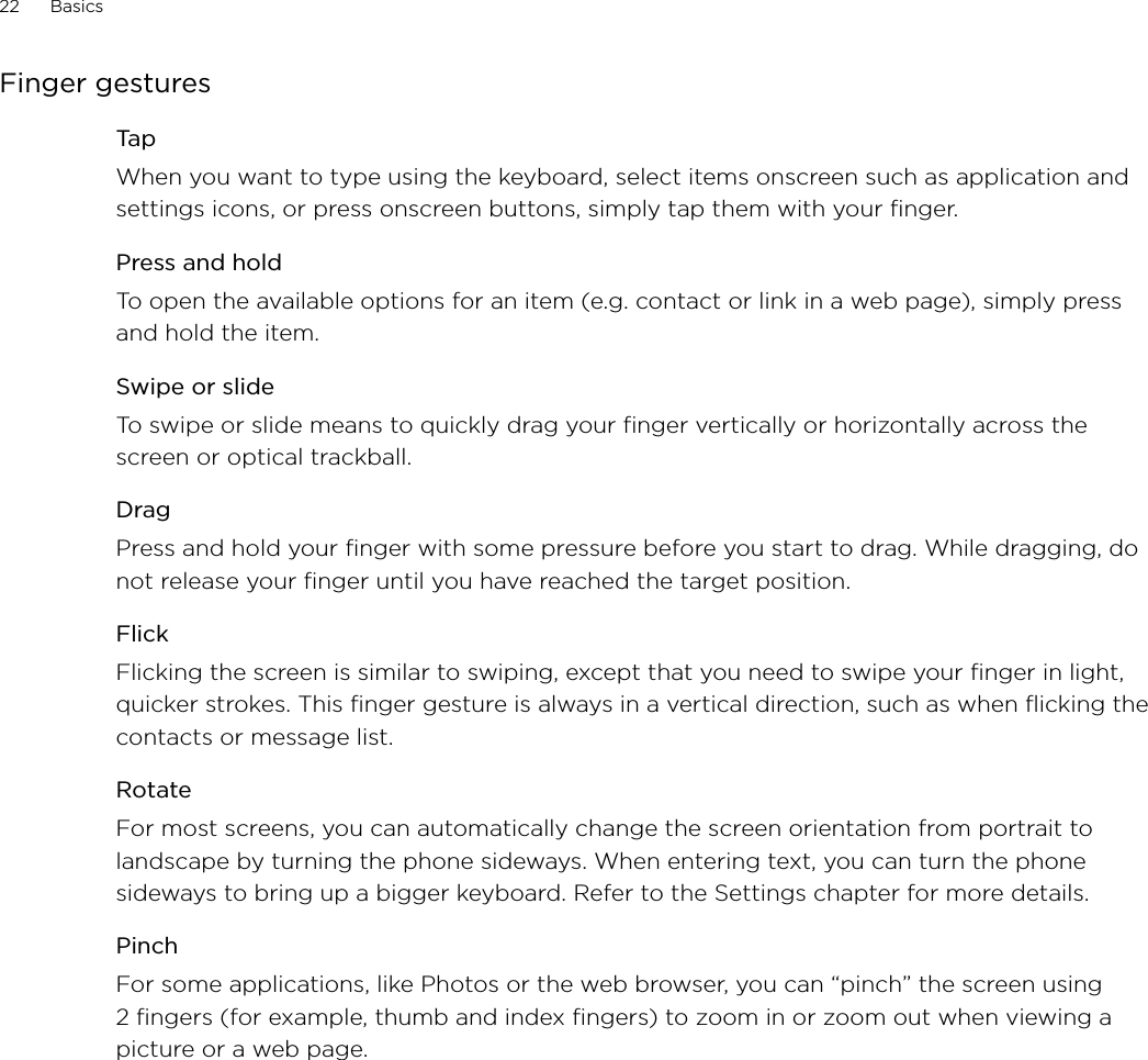 22      Basics      Finger gesturesTapWhen you want to type using the keyboard, select items onscreen such as application and settings icons, or press onscreen buttons, simply tap them with your finger. Press and holdTo open the available options for an item (e.g. contact or link in a web page), simply press and hold the item.Swipe or slideTo swipe or slide means to quickly drag your finger vertically or horizontally across the screen or optical trackball.DragPress and hold your finger with some pressure before you start to drag. While dragging, do not release your finger until you have reached the target position.FlickFlicking the screen is similar to swiping, except that you need to swipe your finger in light, quicker strokes. This finger gesture is always in a vertical direction, such as when flicking the contacts or message list.RotateFor most screens, you can automatically change the screen orientation from portrait to landscape by turning the phone sideways. When entering text, you can turn the phone sideways to bring up a bigger keyboard. Refer to the Settings chapter for more details.PinchFor some applications, like Photos or the web browser, you can “pinch” the screen using 2 fingers (for example, thumb and index fingers) to zoom in or zoom out when viewing a picture or a web page. 