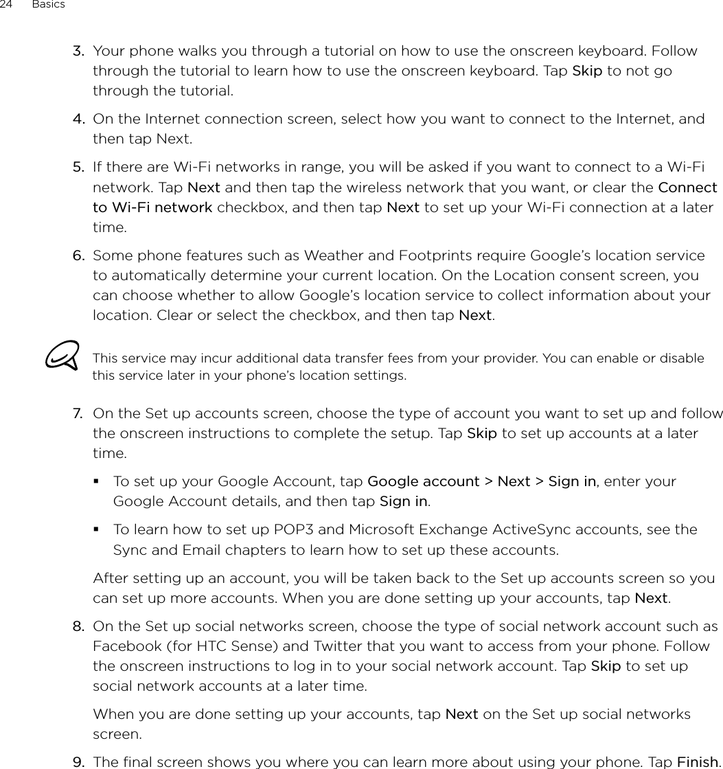 24      Basics      3.  Your phone walks you through a tutorial on how to use the onscreen keyboard. Follow through the tutorial to learn how to use the onscreen keyboard. Tap Skip to not go through the tutorial.4.  On the Internet connection screen, select how you want to connect to the Internet, and then tap Next.5.  If there are Wi-Fi networks in range, you will be asked if you want to connect to a Wi-Fi network. Tap Next and then tap the wireless network that you want, or clear the Connect to Wi-Fi network checkbox, and then tap Next to set up your Wi-Fi connection at a later time.6.  Some phone features such as Weather and Footprints require Google’s location service to automatically determine your current location. On the Location consent screen, you can choose whether to allow Google’s location service to collect information about your location. Clear or select the checkbox, and then tap Next. This service may incur additional data transfer fees from your provider. You can enable or disable this service later in your phone’s location settings.7.  On the Set up accounts screen, choose the type of account you want to set up and follow the onscreen instructions to complete the setup. Tap Skip to set up accounts at a later time. To set up your Google Account, tap Google account &gt; Next &gt; Sign in, enter your Google Account details, and then tap Sign in. To learn how to set up POP3 and Microsoft Exchange ActiveSync accounts, see the Sync and Email chapters to learn how to set up these accounts. After setting up an account, you will be taken back to the Set up accounts screen so you can set up more accounts. When you are done setting up your accounts, tap Next.8.  On the Set up social networks screen, choose the type of social network account such as Facebook (for HTC Sense) and Twitter that you want to access from your phone. Follow the onscreen instructions to log in to your social network account. Tap Skip to set up social network accounts at a later time.When you are done setting up your accounts, tap Next on the Set up social networks screen.9.  The final screen shows you where you can learn more about using your phone. Tap Finish.