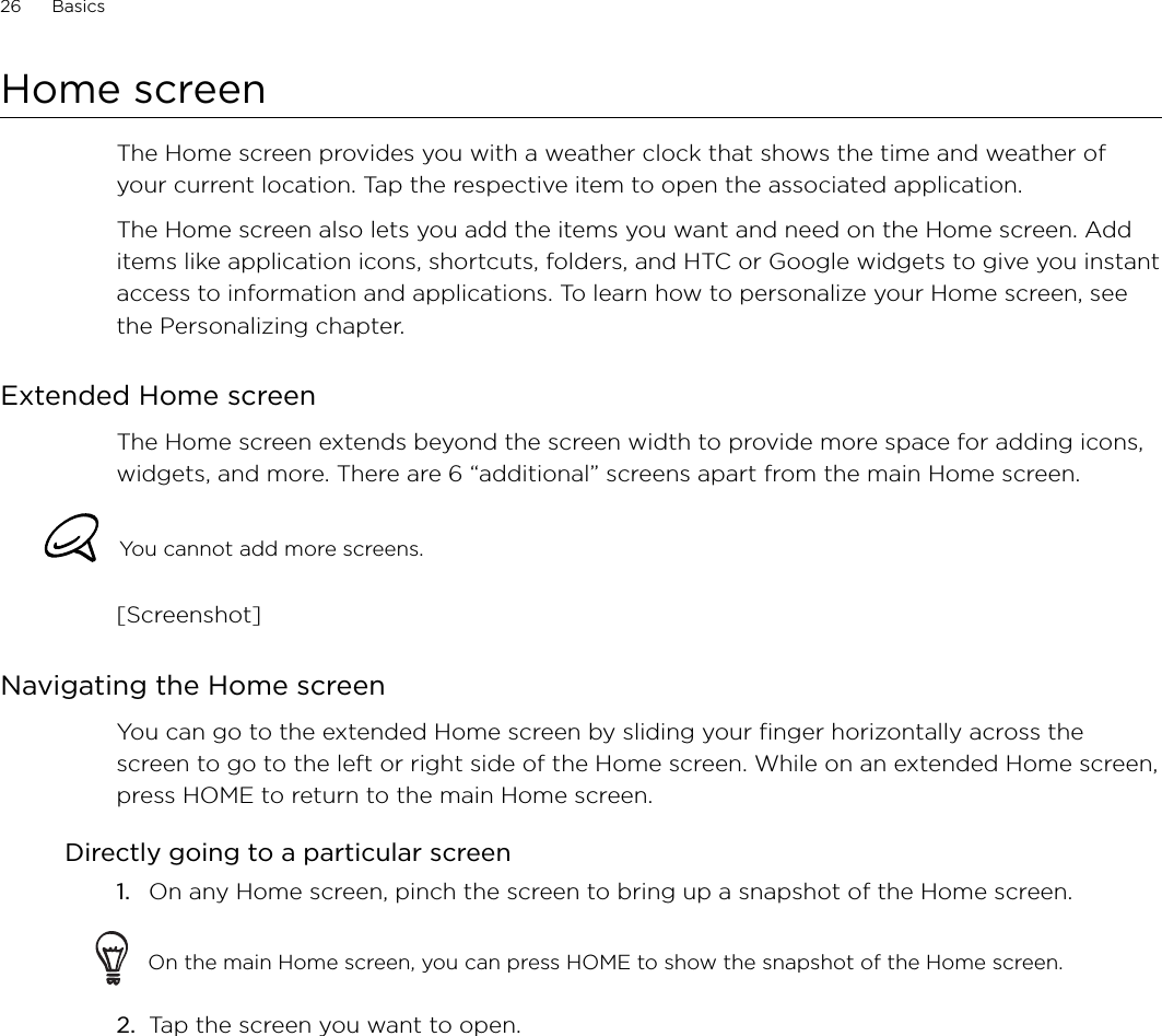 26      Basics      Home screenThe Home screen provides you with a weather clock that shows the time and weather of your current location. Tap the respective item to open the associated application.The Home screen also lets you add the items you want and need on the Home screen. Add items like application icons, shortcuts, folders, and HTC or Google widgets to give you instant access to information and applications. To learn how to personalize your Home screen, see the Personalizing chapter.Extended Home screenThe Home screen extends beyond the screen width to provide more space for adding icons, widgets, and more. There are 6 “additional” screens apart from the main Home screen.You cannot add more screens.[Screenshot]Navigating the Home screenYou can go to the extended Home screen by sliding your finger horizontally across the screen to go to the left or right side of the Home screen. While on an extended Home screen, press HOME to return to the main Home screen. Directly going to a particular screen1.  On any Home screen, pinch the screen to bring up a snapshot of the Home screen.On the main Home screen, you can press HOME to show the snapshot of the Home screen. 2.  Tap the screen you want to open. 