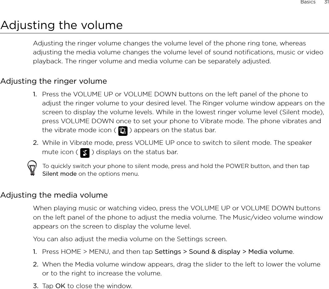 Basics      31Adjusting the volumeAdjusting the ringer volume changes the volume level of the phone ring tone, whereas adjusting the media volume changes the volume level of sound notifications, music or video playback. The ringer volume and media volume can be separately adjusted.Adjusting the ringer volumePress the VOLUME UP or VOLUME DOWN buttons on the left panel of the phone to adjust the ringer volume to your desired level. The Ringer volume window appears on the screen to display the volume levels. While in the lowest ringer volume level (Silent mode), press VOLUME DOWN once to set your phone to Vibrate mode. The phone vibrates and the vibrate mode icon (   ) appears on the status bar.While in Vibrate mode, press VOLUME UP once to switch to silent mode. The speaker mute icon (   ) displays on the status bar.To quickly switch your phone to silent mode, press and hold the POWER button, and then tap Silent mode on the options menu.Adjusting the media volumeWhen playing music or watching video, press the VOLUME UP or VOLUME DOWN buttons on the left panel of the phone to adjust the media volume. The Music/video volume window appears on the screen to display the volume level. You can also adjust the media volume on the Settings screen. Press HOME &gt; MENU, and then tap Settings &gt; Sound &amp; display &gt; Media volume.When the Media volume window appears, drag the slider to the left to lower the volume or to the right to increase the volume.Tap OK to close the window.1.2.1.2.3.