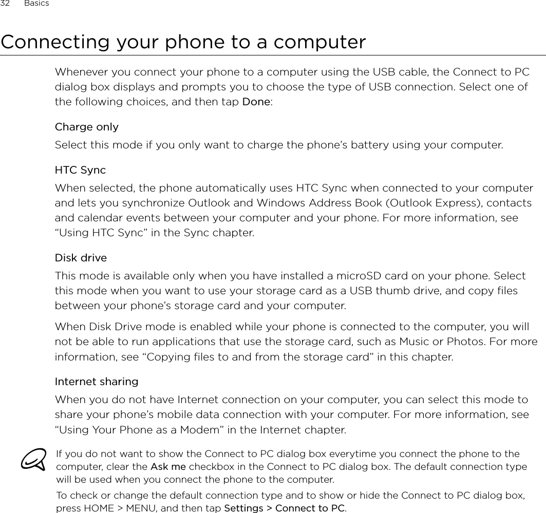 32      Basics      Connecting your phone to a computerWhenever you connect your phone to a computer using the USB cable, the Connect to PC dialog box displays and prompts you to choose the type of USB connection. Select one of the following choices, and then tap Done: Charge onlySelect this mode if you only want to charge the phone’s battery using your computer. HTC SyncWhen selected, the phone automatically uses HTC Sync when connected to your computer and lets you synchronize Outlook and Windows Address Book (Outlook Express), contacts and calendar events between your computer and your phone. For more information, see “Using HTC Sync” in the Sync chapter.Disk driveThis mode is available only when you have installed a microSD card on your phone. Select this mode when you want to use your storage card as a USB thumb drive, and copy files between your phone’s storage card and your computer.When Disk Drive mode is enabled while your phone is connected to the computer, you will not be able to run applications that use the storage card, such as Music or Photos. For more information, see “Copying files to and from the storage card” in this chapter.Internet sharingWhen you do not have Internet connection on your computer, you can select this mode to share your phone’s mobile data connection with your computer. For more information, see “Using Your Phone as a Modem” in the Internet chapter.If you do not want to show the Connect to PC dialog box everytime you connect the phone to the computer, clear the Ask me checkbox in the Connect to PC dialog box. The default connection type will be used when you connect the phone to the computer. To check or change the default connection type and to show or hide the Connect to PC dialog box, press HOME &gt; MENU, and then tap Settings &gt; Connect to PC.