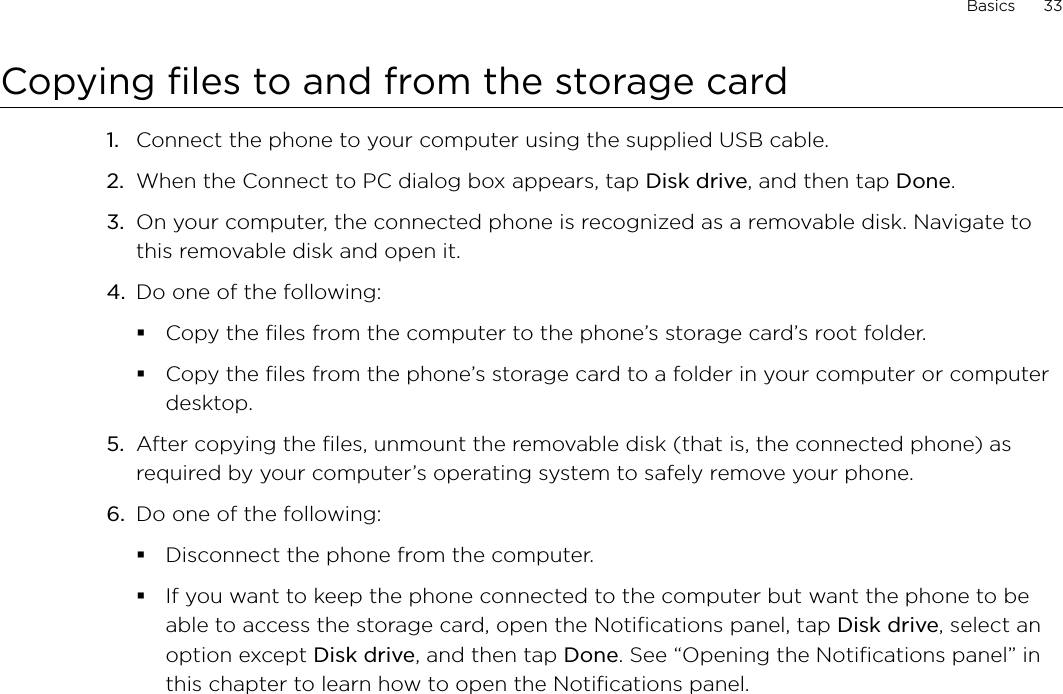 Basics      33Copying files to and from the storage cardConnect the phone to your computer using the supplied USB cable.When the Connect to PC dialog box appears, tap Disk drive, and then tap Done.On your computer, the connected phone is recognized as a removable disk. Navigate to this removable disk and open it.Do one of the following:Copy the files from the computer to the phone’s storage card’s root folder.Copy the files from the phone’s storage card to a folder in your computer or computer desktop.5.  After copying the files, unmount the removable disk (that is, the connected phone) as required by your computer’s operating system to safely remove your phone.6.  Do one of the following:Disconnect the phone from the computer. If you want to keep the phone connected to the computer but want the phone to be able to access the storage card, open the Notifications panel, tap Disk drive, select an option except Disk drive, and then tap Done. See “Opening the Notifications panel” in this chapter to learn how to open the Notifications panel. 1.2.3.4.