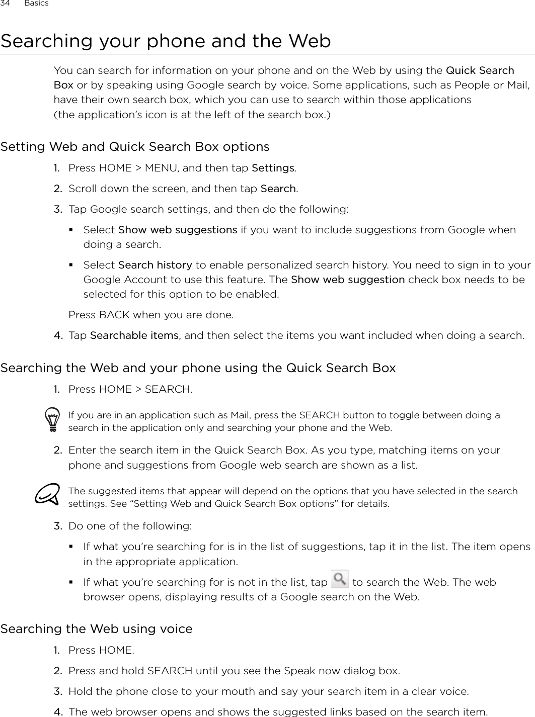 34      Basics      Searching your phone and the WebYou can search for information on your phone and on the Web by using the Quick Search Box or by speaking using Google search by voice. Some applications, such as People or Mail, have their own search box, which you can use to search within those applications  (the application’s icon is at the left of the search box.)Setting Web and Quick Search Box optionsPress HOME &gt; MENU, and then tap Settings. Scroll down the screen, and then tap Search. Tap Google search settings, and then do the following:Select Show web suggestions if you want to include suggestions from Google when doing a search.Select Search history to enable personalized search history. You need to sign in to your Google Account to use this feature. The Show web suggestion check box needs to be selected for this option to be enabled. Press BACK when you are done. 4.  Tap Searchable items, and then select the items you want included when doing a search. Searching the Web and your phone using the Quick Search BoxPress HOME &gt; SEARCH. If you are in an application such as Mail, press the SEARCH button to toggle between doing a search in the application only and searching your phone and the Web. 2.  Enter the search item in the Quick Search Box. As you type, matching items on your phone and suggestions from Google web search are shown as a list.The suggested items that appear will depend on the options that you have selected in the search settings. See “Setting Web and Quick Search Box options” for details. 3.  Do one of the following:If what you’re searching for is in the list of suggestions, tap it in the list. The item opens in the appropriate application.If what you’re searching for is not in the list, tap   to search the Web. The web browser opens, displaying results of a Google search on the Web.Searching the Web using voicePress HOME. Press and hold SEARCH until you see the Speak now dialog box.Hold the phone close to your mouth and say your search item in a clear voice.The web browser opens and shows the suggested links based on the search item. 1.2.3.1.1.2.3.4.
