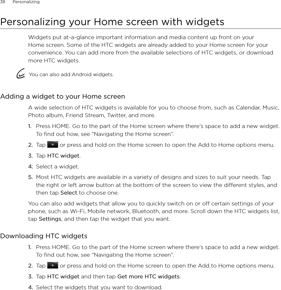 38      Personalizing      Personalizing your Home screen with widgetsWidgets put at-a-glance important information and media content up front on your Home screen. Some of the HTC widgets are already added to your Home screen for your convenience. You can add more from the available selections of HTC widgets, or download more HTC widgets.You can also add Android widgets.Adding a widget to your Home screenA wide selection of HTC widgets is available for you to choose from, such as Calendar, Music, Photo album, Friend Stream, Twitter, and more.Press HOME. Go to the part of the Home screen where there’s space to add a new widget. To find out how, see “Navigating the Home screen”.Tap   or press and hold on the Home screen to open the Add to Home options menu.Tap HTC widget.Select a widget.Most HTC widgets are available in a variety of designs and sizes to suit your needs. Tap the right or left arrow button at the bottom of the screen to view the different styles, and then tap Select to choose one.You can also add widgets that allow you to quickly switch on or off certain settings of your phone, such as Wi-Fi, Mobile network, Bluetooth, and more. Scroll down the HTC widgets list, tap Settings, and then tap the widget that you want.Downloading HTC widgetsPress HOME. Go to the part of the Home screen where there’s space to add a new widget. To find out how, see “Navigating the Home screen”.Tap   or press and hold on the Home screen to open the Add to Home options menu.Tap HTC widget and then tap Get more HTC widgets.Select the widgets that you want to download.1.2.3.4.5.1.2.3.4.