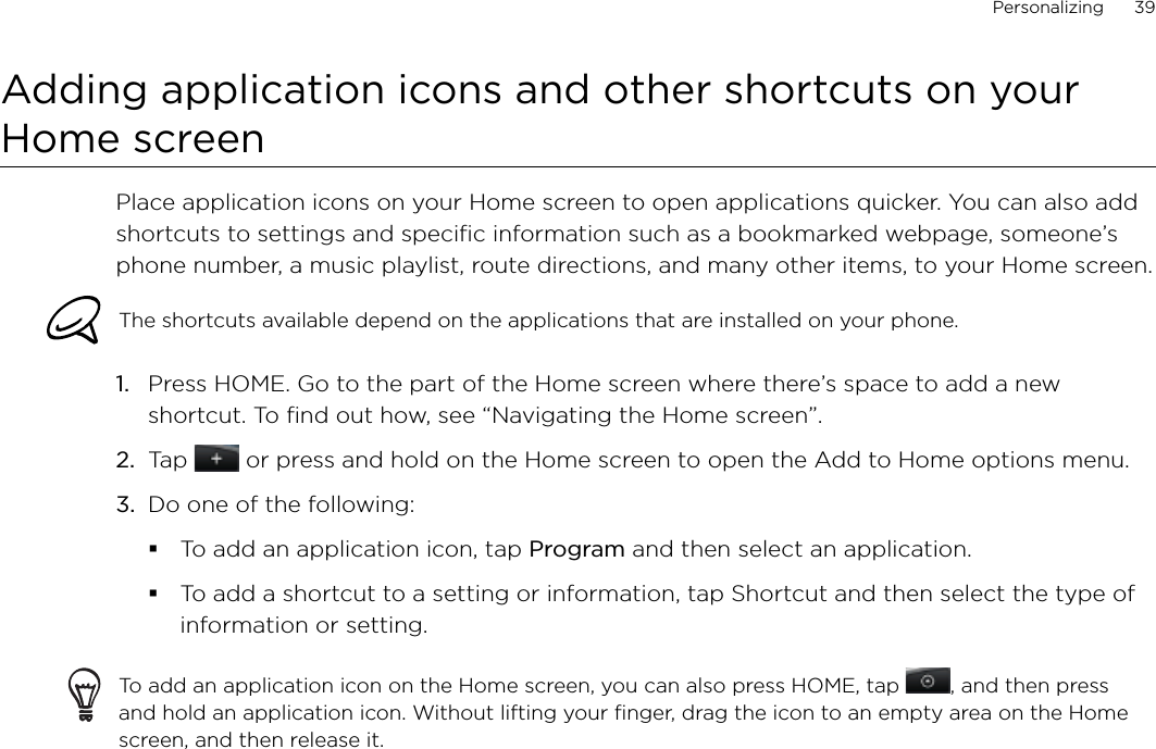 Personalizing      39Adding application icons and other shortcuts on your Home screenPlace application icons on your Home screen to open applications quicker. You can also add shortcuts to settings and specific information such as a bookmarked webpage, someone’s phone number, a music playlist, route directions, and many other items, to your Home screen.The shortcuts available depend on the applications that are installed on your phone.Press HOME. Go to the part of the Home screen where there’s space to add a new shortcut. To find out how, see “Navigating the Home screen”.Tap   or press and hold on the Home screen to open the Add to Home options menu.Do one of the following:To add an application icon, tap Program and then select an application.To add a shortcut to a setting or information, tap Shortcut and then select the type of information or setting.To add an application icon on the Home screen, you can also press HOME, tap  , and then press and hold an application icon. Without lifting your finger, drag the icon to an empty area on the Home screen, and then release it.1.2.3.