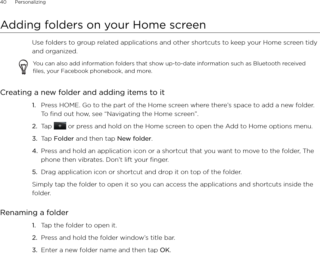 40      Personalizing      Adding folders on your Home screenUse folders to group related applications and other shortcuts to keep your Home screen tidy and organized.You can also add information folders that show up-to-date information such as Bluetooth received files, your Facebook phonebook, and more.Creating a new folder and adding items to itPress HOME. Go to the part of the Home screen where there’s space to add a new folder. To find out how, see “Navigating the Home screen”.Tap   or press and hold on the Home screen to open the Add to Home options menu.Tap Folder and then tap New folder.Press and hold an application icon or a shortcut that you want to move to the folder, The phone then vibrates. Don’t lift your finger.Drag application icon or shortcut and drop it on top of the folder.Simply tap the folder to open it so you can access the applications and shortcuts inside the folder.Renaming a folderTap the folder to open it.Press and hold the folder window’s title bar.Enter a new folder name and then tap OK.1.2.3.4.5.1.2.3.