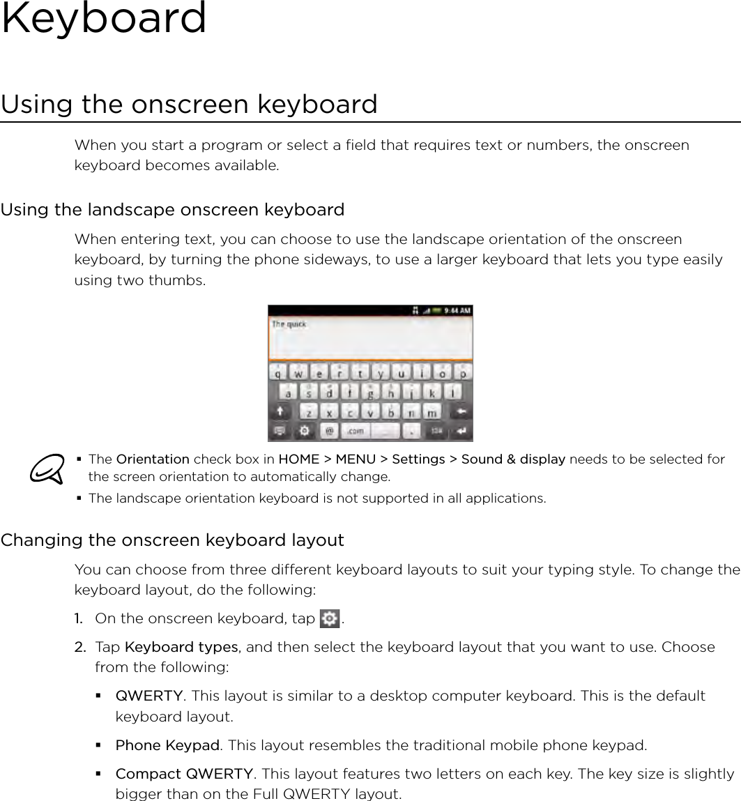 KeyboardUsing the onscreen keyboardWhen you start a program or select a field that requires text or numbers, the onscreen keyboard becomes available.Using the landscape onscreen keyboardWhen entering text, you can choose to use the landscape orientation of the onscreen keyboard, by turning the phone sideways, to use a larger keyboard that lets you type easily using two thumbs. The Orientation check box in HOME &gt; MENU &gt; Settings &gt; Sound &amp; display needs to be selected for the screen orientation to automatically change.The landscape orientation keyboard is not supported in all applications. Changing the onscreen keyboard layoutYou can choose from three different keyboard layouts to suit your typing style. To change the keyboard layout, do the following:1.  On the onscreen keyboard, tap   .2.  Tap Keyboard types, and then select the keyboard layout that you want to use. Choose from the following:QWERTY. This layout is similar to a desktop computer keyboard. This is the default keyboard layout.Phone Keypad. This layout resembles the traditional mobile phone keypad.Compact QWERTY. This layout features two letters on each key. The key size is slightly bigger than on the Full QWERTY layout.