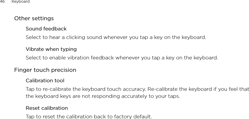 46      Keyboard      Other settingsSound feedbackSelect to hear a clicking sound whenever you tap a key on the keyboard. Vibrate when typingSelect to enable vibration feedback whenever you tap a key on the keyboard. Finger touch precisionCalibration toolTap to re-calibrate the keyboard touch accuracy. Re-calibrate the keyboard if you feel that the keyboard keys are not responding accurately to your taps. Reset calibrationTap to reset the calibration back to factory default. 