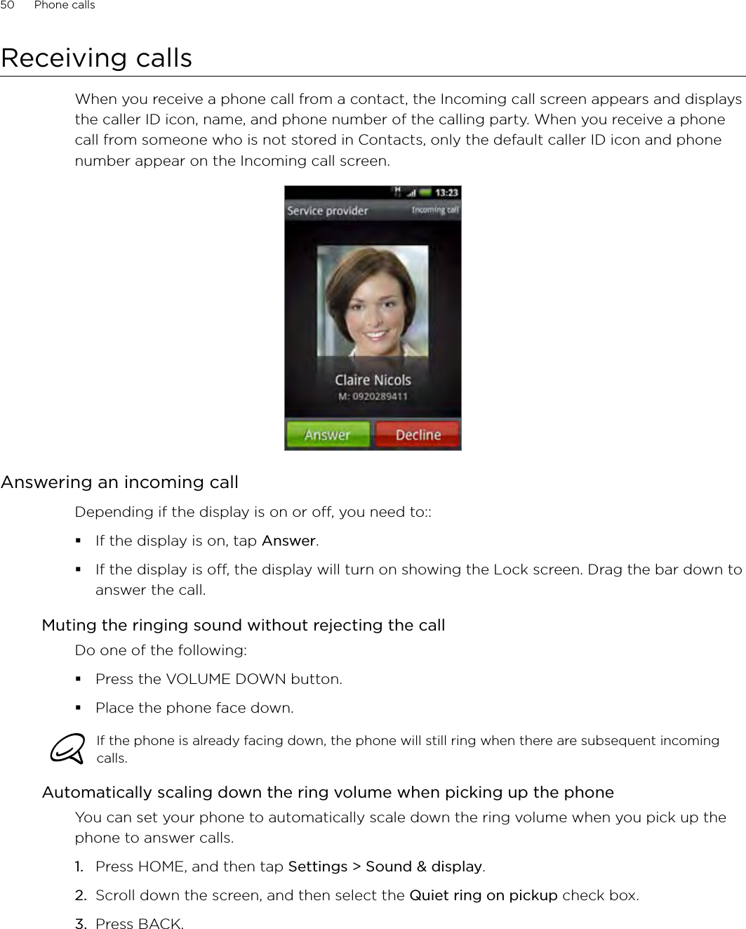 50      Phone calls      Receiving callsWhen you receive a phone call from a contact, the Incoming call screen appears and displays the caller ID icon, name, and phone number of the calling party. When you receive a phone call from someone who is not stored in Contacts, only the default caller ID icon and phone number appear on the Incoming call screen.Answering an incoming callDepending if the display is on or off, you need to::If the display is on, tap Answer.If the display is off, the display will turn on showing the Lock screen. Drag the bar down to answer the call. Muting the ringing sound without rejecting the callDo one of the following:Press the VOLUME DOWN button.Place the phone face down.If the phone is already facing down, the phone will still ring when there are subsequent incoming calls. Automatically scaling down the ring volume when picking up the phoneYou can set your phone to automatically scale down the ring volume when you pick up the phone to answer calls.Press HOME, and then tap Settings &gt; Sound &amp; display.Scroll down the screen, and then select the Quiet ring on pickup check box.Press BACK. 1.2.3.